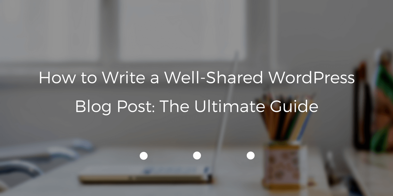 How to Write a Well-Shared WordPress Blog Post: The Ultimate Guide